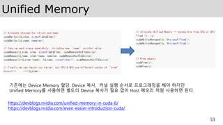 Unified Memory
53
기존에는 Device Memory 할당, Device 복사, 커널 실행 순서로 프로그래밍을 해야 하지만
Unified Memory를 사용하면 별도의 Device 복사가 필요 없이 Host 메모리 처럼 사용하면 된다.
https://devblogs.nvidia.com/unified-memory-in-cuda-6/
https://devblogs.nvidia.com/even-easier-introduction-cuda/
 