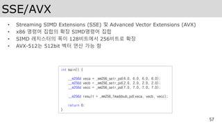 SSE/AVX
• Streaming SIMD Extensions (SSE) 및 Advanced Vector Extensions (AVX)
• x86 명령어 집합의 확장 SIMD명령어 집합
• SIMD 레지스터의 폭이 128비트에서 256비트로 확장
• AVX-512는 512bit 벡터 연산 가능 함
57
int main() {
__m256d veca = _mm256_setr_pd(6.0, 6.0, 6.0, 6.0);
__m256d vecb = _mm256_setr_pd(2.0, 2.0, 2.0, 2.0);
__m256d vecc = _mm256_setr_pd(7.0, 7.0, 7.0, 7.0);
__m256d result = _mm256_fmaddsub_pd(veca, vecb, vecc);
return 0;
}
 