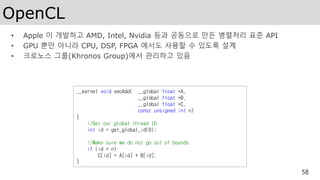 OpenCL
• Apple 이 개발하고 AMD, Intel, Nvidia 등과 공동으로 만든 병렬처리 표준 API
• GPU 뿐만 아니라 CPU, DSP, FPGA 에서도 사용할 수 있도록 설계
• 크로노스 그룹(Khronos Group)에서 관리하고 있음
58
__kernel void vecAdd( __global float *A,
__global float *B,
__global float *C,
const unsigned int n)
{
//Get our global thread ID
int id = get_global_id(0);
//Make sure we do not go out of bounds
if (id < n)
C[id] = A[id] + B[id];
}
 