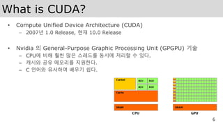 What is CUDA?
• Compute Unified Device Architecture (CUDA)
– 2007년 1.0 Release, 현재 10.0 Release
• Nvidia 의 General-Purpose Graphic Processing Unit (GPGPU) 기술
– CPU에 비해 훨씬 많은 스레드를 동시에 처리할 수 있다.
– 캐시와 공유 메모리를 지원한다.
– C 언어와 유사하여 배우기 쉽다.
6
 