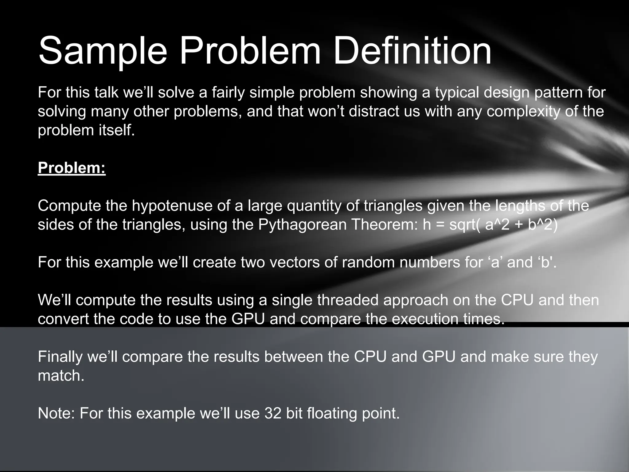 Sample Problem Definition
For this talk we’ll solve a fairly simple problem showing a typical design pattern for
solving many other problems, and that won’t distract us with any complexity of the
problem itself.
Problem:
Compute the hypotenuse of a large quantity of triangles given the lengths of the
sides of the triangles, using the Pythagorean Theorem: h = sqrt( a^2 + b^2)
For this example we’ll create two vectors of random numbers for ‘a’ and ‘b'.
We’ll compute the results using a single threaded approach on the CPU and then
convert the code to use the GPU and compare the execution times.
Finally we’ll compare the results between the CPU and GPU and make sure they
match.
Note: For this example we’ll use 32 bit floating point.
 
