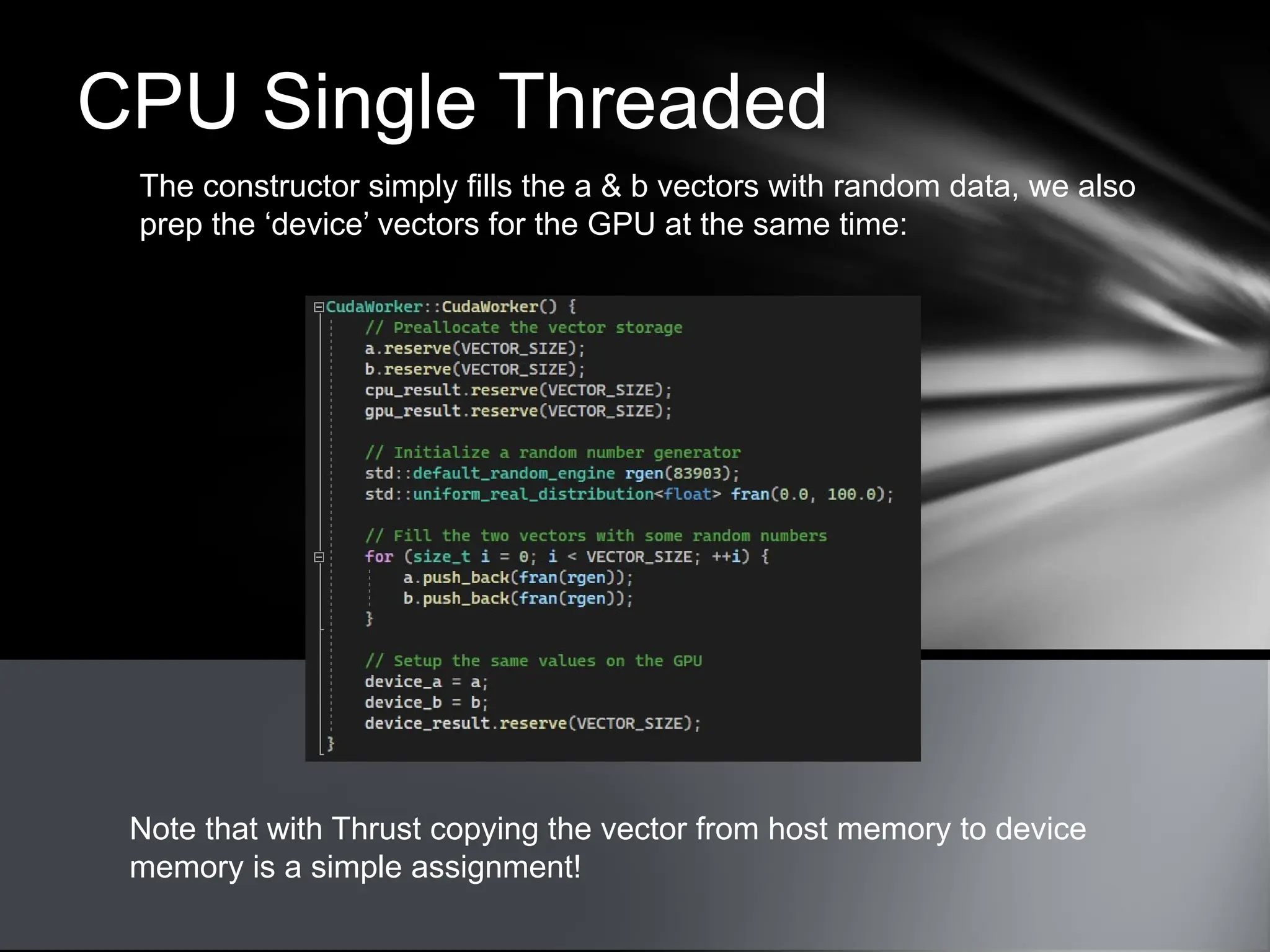 CPU Single Threaded
The constructor simply fills the a & b vectors with random data, we also
prep the ‘device’ vectors for the GPU at the same time:
Note that with Thrust copying the vector from host memory to device
memory is a simple assignment!
 