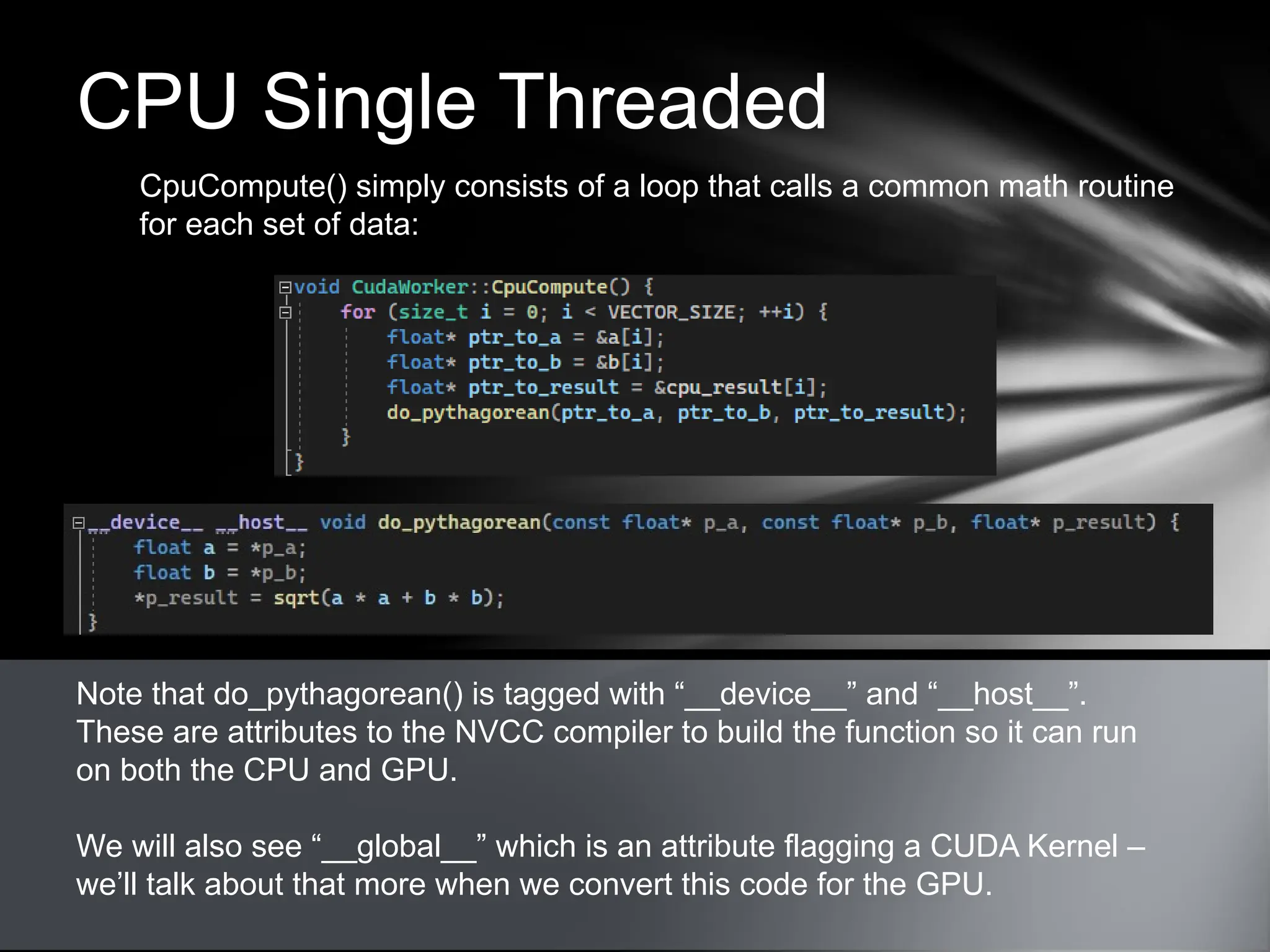 CPU Single Threaded
CpuCompute() simply consists of a loop that calls a common math routine
for each set of data:
Note that do_pythagorean() is tagged with “__device__” and “__host__”.
These are attributes to the NVCC compiler to build the function so it can run
on both the CPU and GPU.
We will also see “__global__” which is an attribute flagging a CUDA Kernel –
we’ll talk about that more when we convert this code for the GPU.
 