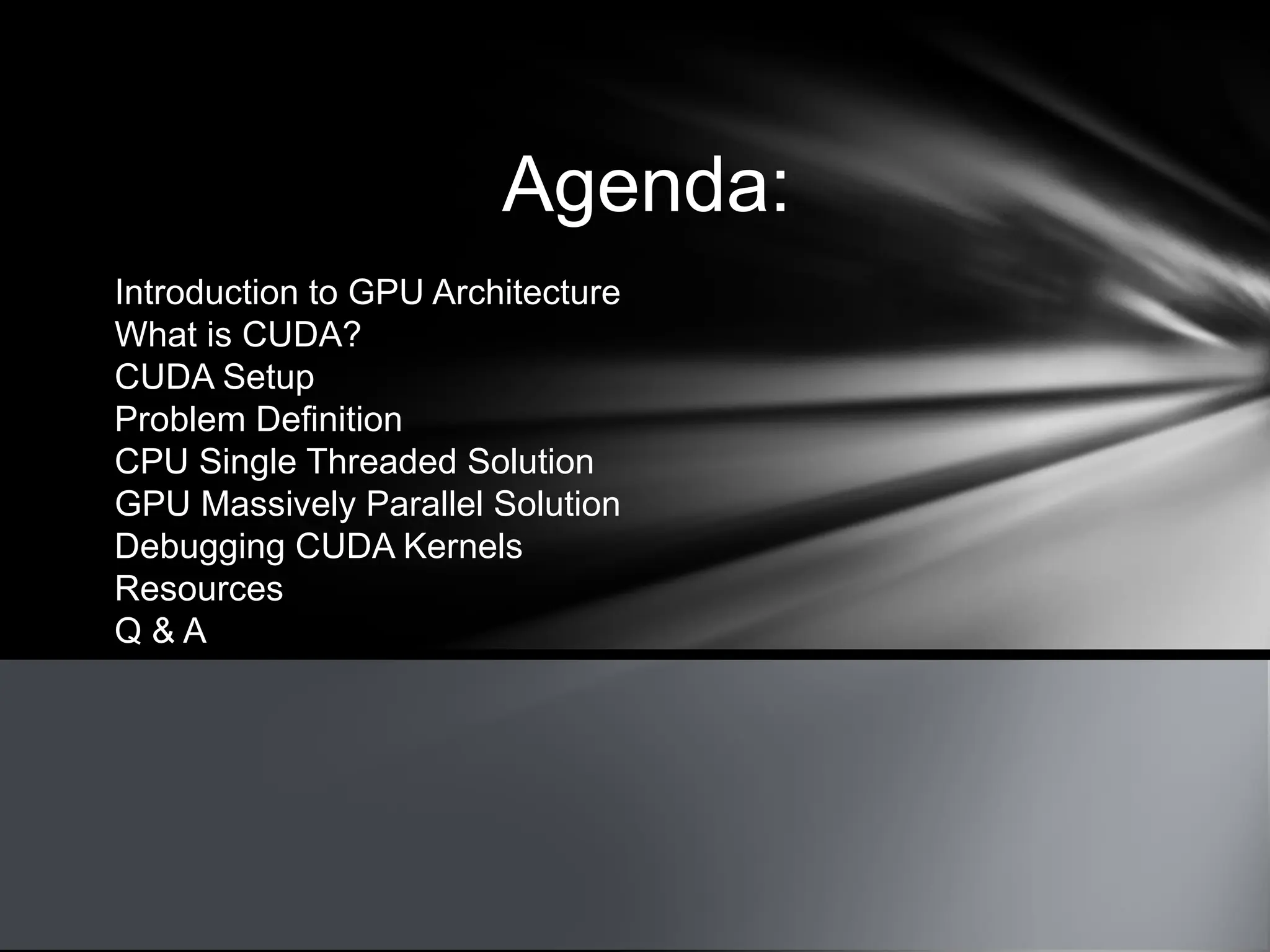 Agenda:
Introduction to GPU Architecture
What is CUDA?
CUDA Setup
Problem Definition
CPU Single Threaded Solution
GPU Massively Parallel Solution
Debugging CUDA Kernels
Resources
Q & A
 