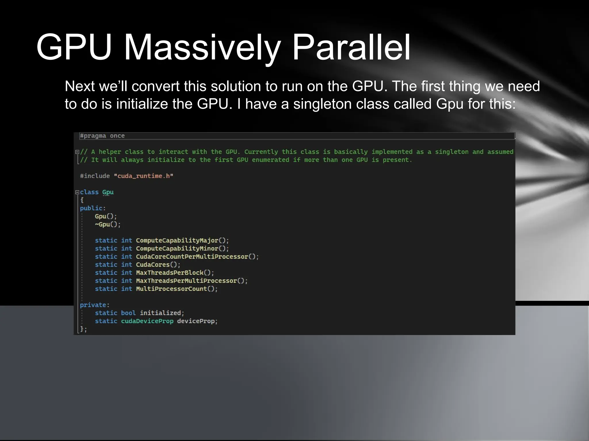 GPU Massively Parallel
Next we’ll convert this solution to run on the GPU. The first thing we need
to do is initialize the GPU. I have a singleton class called Gpu for this:
 