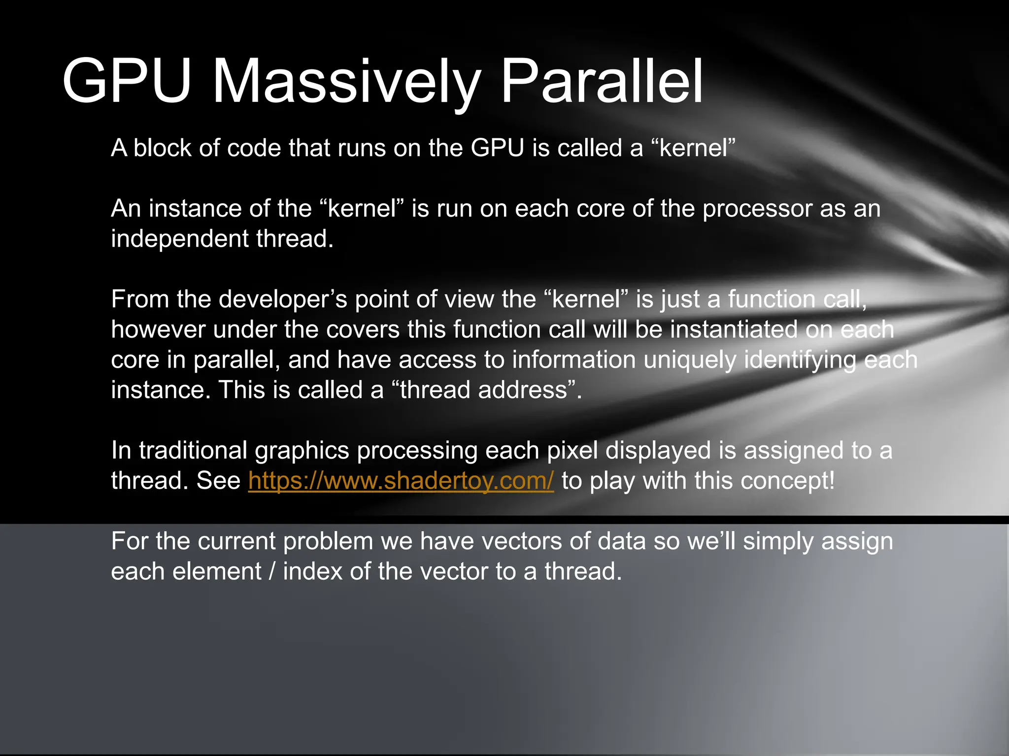 GPU Massively Parallel
A block of code that runs on the GPU is called a “kernel”
An instance of the “kernel” is run on each core of the processor as an
independent thread.
From the developer’s point of view the “kernel” is just a function call,
however under the covers this function call will be instantiated on each
core in parallel, and have access to information uniquely identifying each
instance. This is called a “thread address”.
In traditional graphics processing each pixel displayed is assigned to a
thread. See https://www.shadertoy.com/ to play with this concept!
For the current problem we have vectors of data so we’ll simply assign
each element / index of the vector to a thread.
 