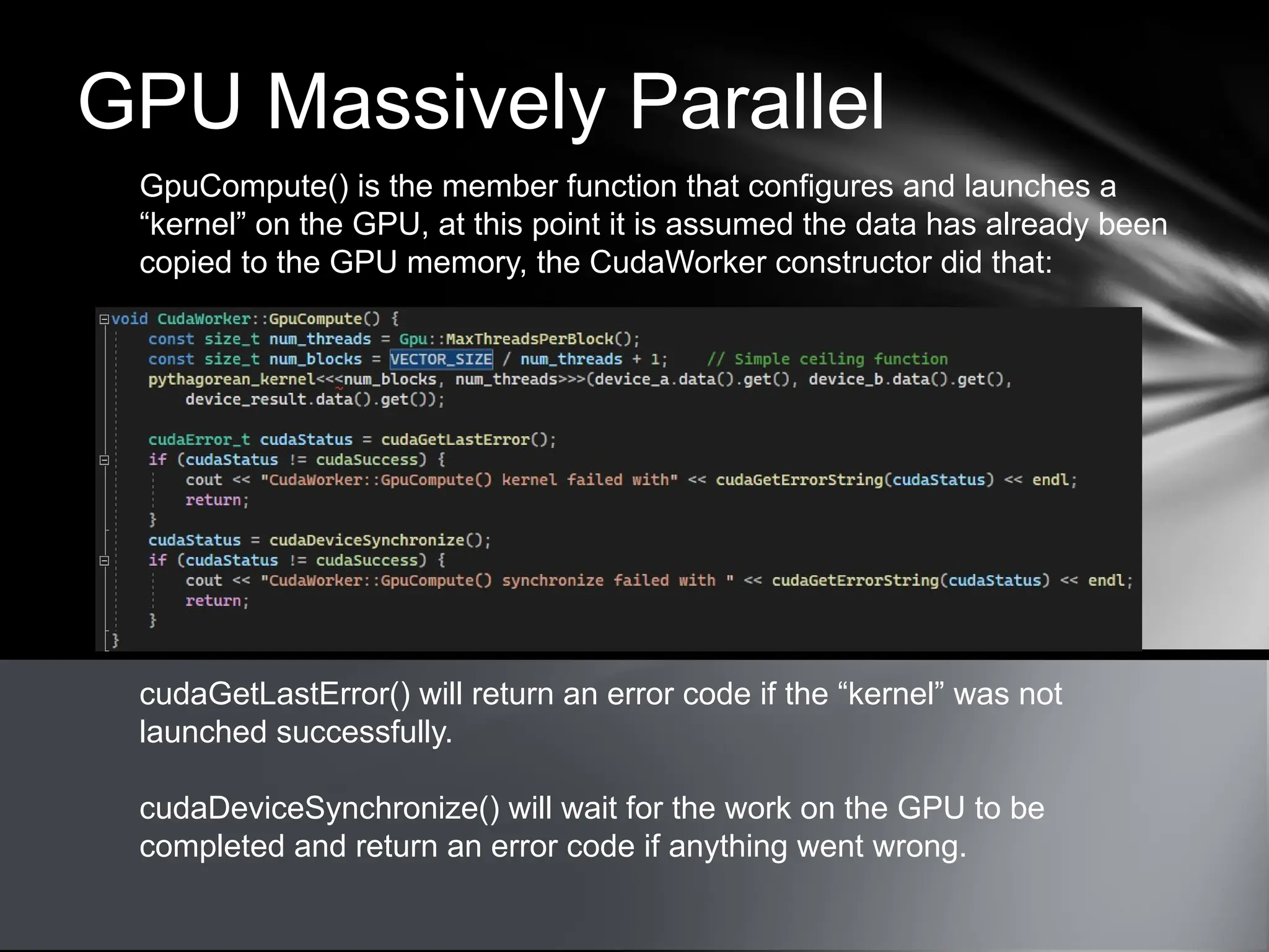 GPU Massively Parallel
GpuCompute() is the member function that configures and launches a
“kernel” on the GPU, at this point it is assumed the data has already been
copied to the GPU memory, the CudaWorker constructor did that:
cudaGetLastError() will return an error code if the “kernel” was not
launched successfully.
cudaDeviceSynchronize() will wait for the work on the GPU to be
completed and return an error code if anything went wrong.
 