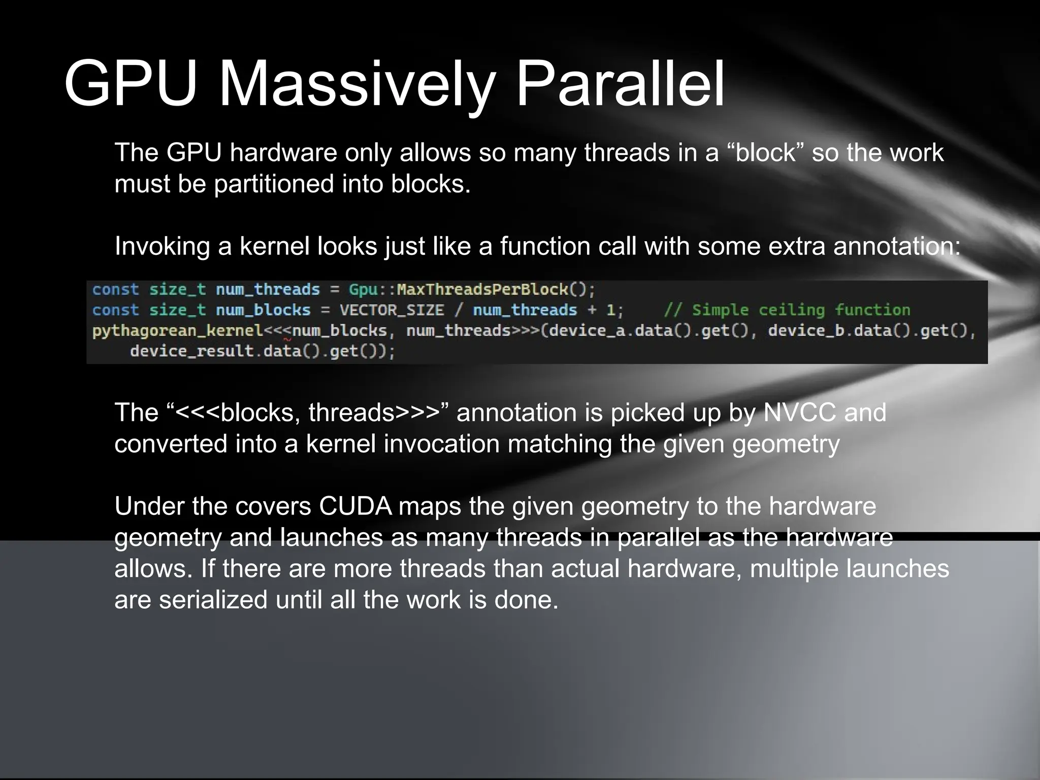 GPU Massively Parallel
The GPU hardware only allows so many threads in a “block” so the work
must be partitioned into blocks.
Invoking a kernel looks just like a function call with some extra annotation:
The “<<<blocks, threads>>>” annotation is picked up by NVCC and
converted into a kernel invocation matching the given geometry
Under the covers CUDA maps the given geometry to the hardware
geometry and launches as many threads in parallel as the hardware
allows. If there are more threads than actual hardware, multiple launches
are serialized until all the work is done.
 