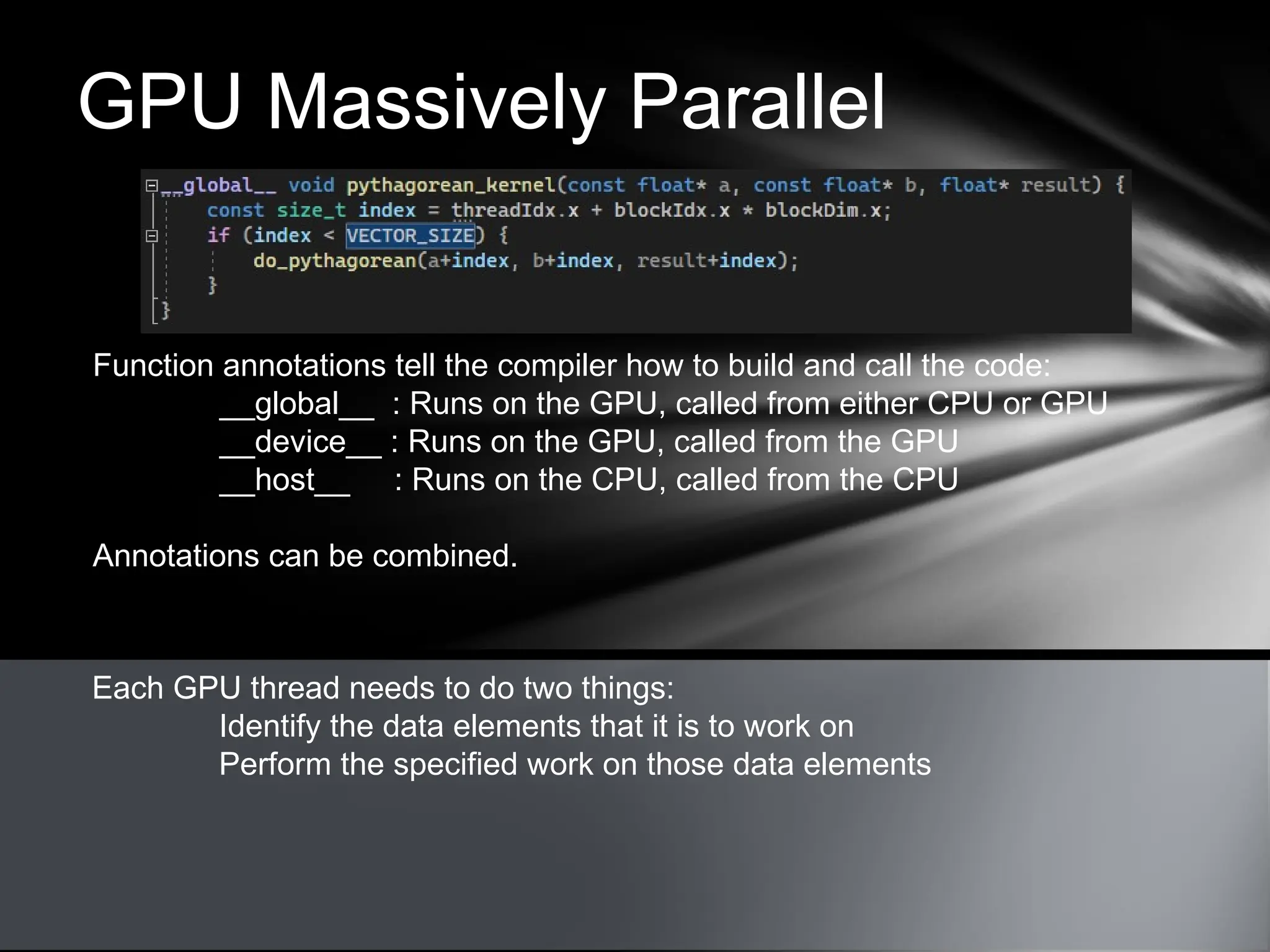 GPU Massively Parallel
Each GPU thread needs to do two things:
Identify the data elements that it is to work on
Perform the specified work on those data elements
Function annotations tell the compiler how to build and call the code:
__global__ : Runs on the GPU, called from either CPU or GPU
__device__ : Runs on the GPU, called from the GPU
__host__ : Runs on the CPU, called from the CPU
Annotations can be combined.
 
