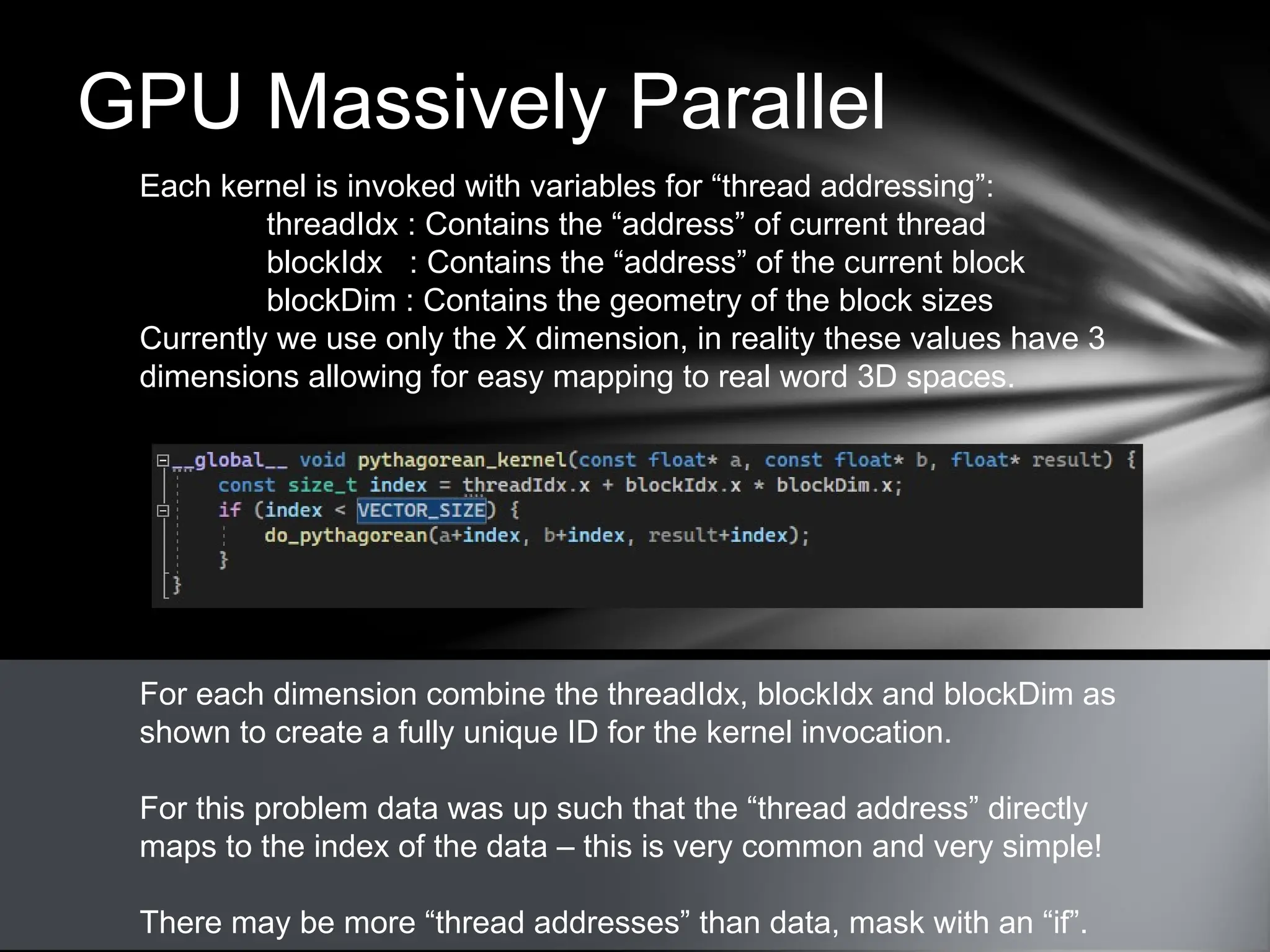 GPU Massively Parallel
Each kernel is invoked with variables for “thread addressing”:
threadIdx : Contains the “address” of current thread
blockIdx : Contains the “address” of the current block
blockDim : Contains the geometry of the block sizes
Currently we use only the X dimension, in reality these values have 3
dimensions allowing for easy mapping to real word 3D spaces.
For each dimension combine the threadIdx, blockIdx and blockDim as
shown to create a fully unique ID for the kernel invocation.
For this problem data was up such that the “thread address” directly
maps to the index of the data – this is very common and very simple!
There may be more “thread addresses” than data, mask with an “if”.
 