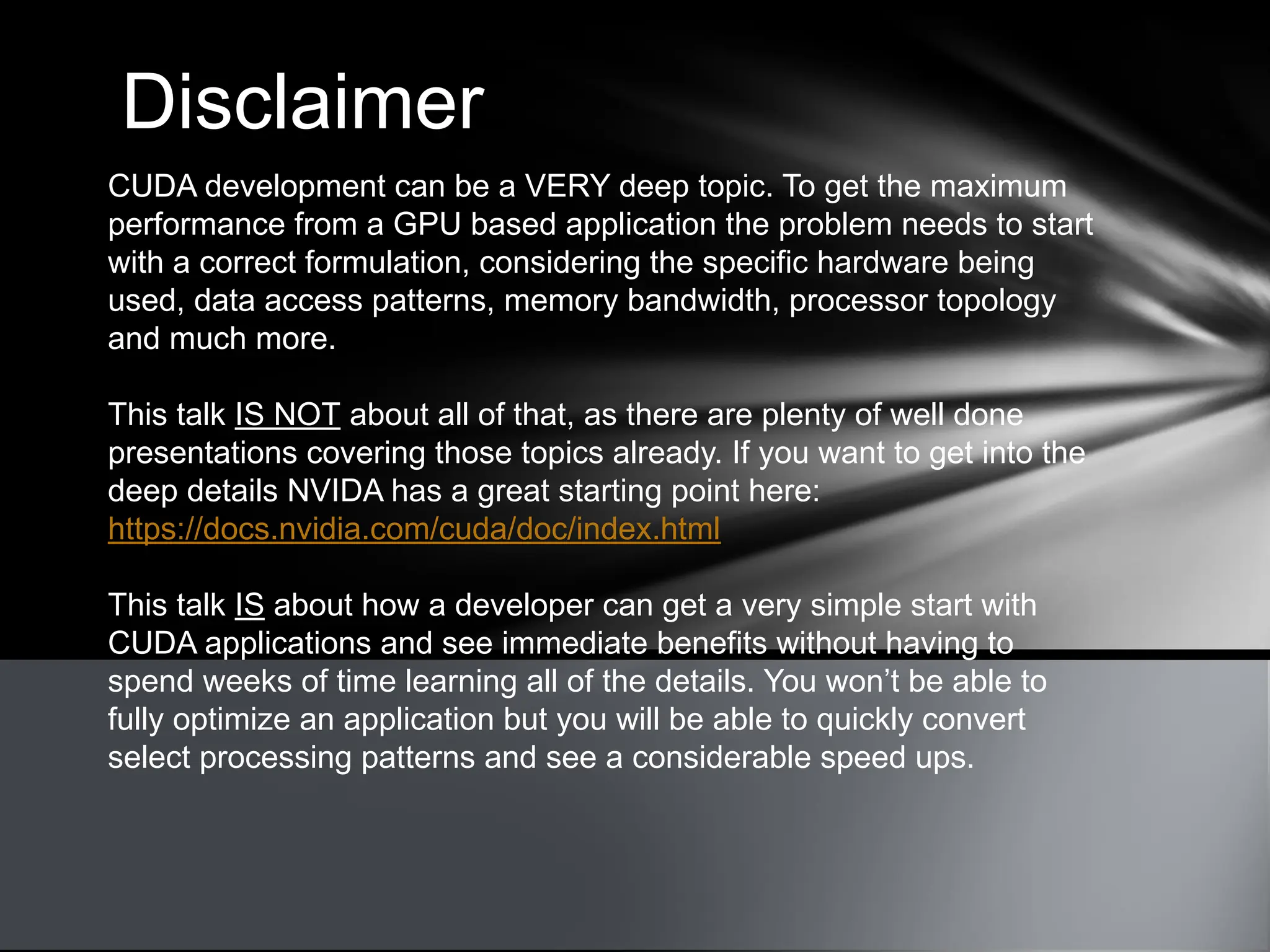 Disclaimer
CUDA development can be a VERY deep topic. To get the maximum
performance from a GPU based application the problem needs to start
with a correct formulation, considering the specific hardware being
used, data access patterns, memory bandwidth, processor topology
and much more.
This talk IS NOT about all of that, as there are plenty of well done
presentations covering those topics already. If you want to get into the
deep details NVIDA has a great starting point here:
https://docs.nvidia.com/cuda/doc/index.html
This talk IS about how a developer can get a very simple start with
CUDA applications and see immediate benefits without having to
spend weeks of time learning all of the details. You won’t be able to
fully optimize an application but you will be able to quickly convert
select processing patterns and see a considerable speed ups.
 
