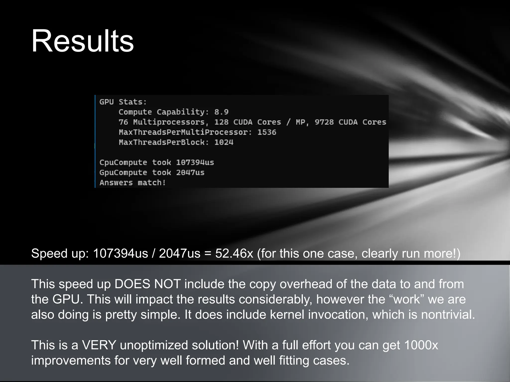 Results
Speed up: 107394us / 2047us = 52.46x (for this one case, clearly run more!)
This speed up DOES NOT include the copy overhead of the data to and from
the GPU. This will impact the results considerably, however the “work” we are
also doing is pretty simple. It does include kernel invocation, which is nontrivial.
This is a VERY unoptimized solution! With a full effort you can get 1000x
improvements for very well formed and well fitting cases.
 