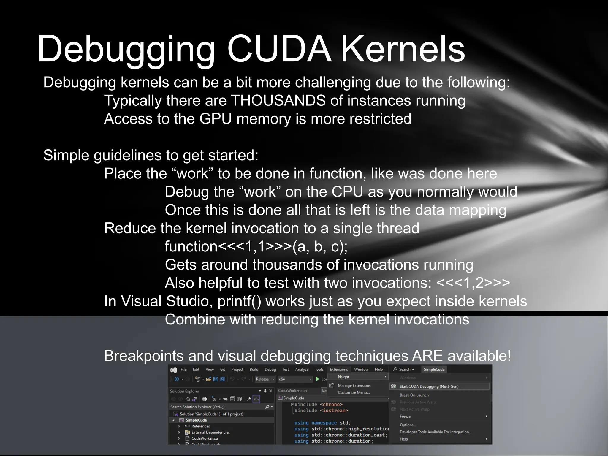 Debugging CUDA Kernels
Debugging kernels can be a bit more challenging due to the following:
Typically there are THOUSANDS of instances running
Access to the GPU memory is more restricted
Simple guidelines to get started:
Place the “work” to be done in function, like was done here
Debug the “work” on the CPU as you normally would
Once this is done all that is left is the data mapping
Reduce the kernel invocation to a single thread
function<<<1,1>>>(a, b, c);
Gets around thousands of invocations running
Also helpful to test with two invocations: <<<1,2>>>
In Visual Studio, printf() works just as you expect inside kernels
Combine with reducing the kernel invocations
Breakpoints and visual debugging techniques ARE available!
 
