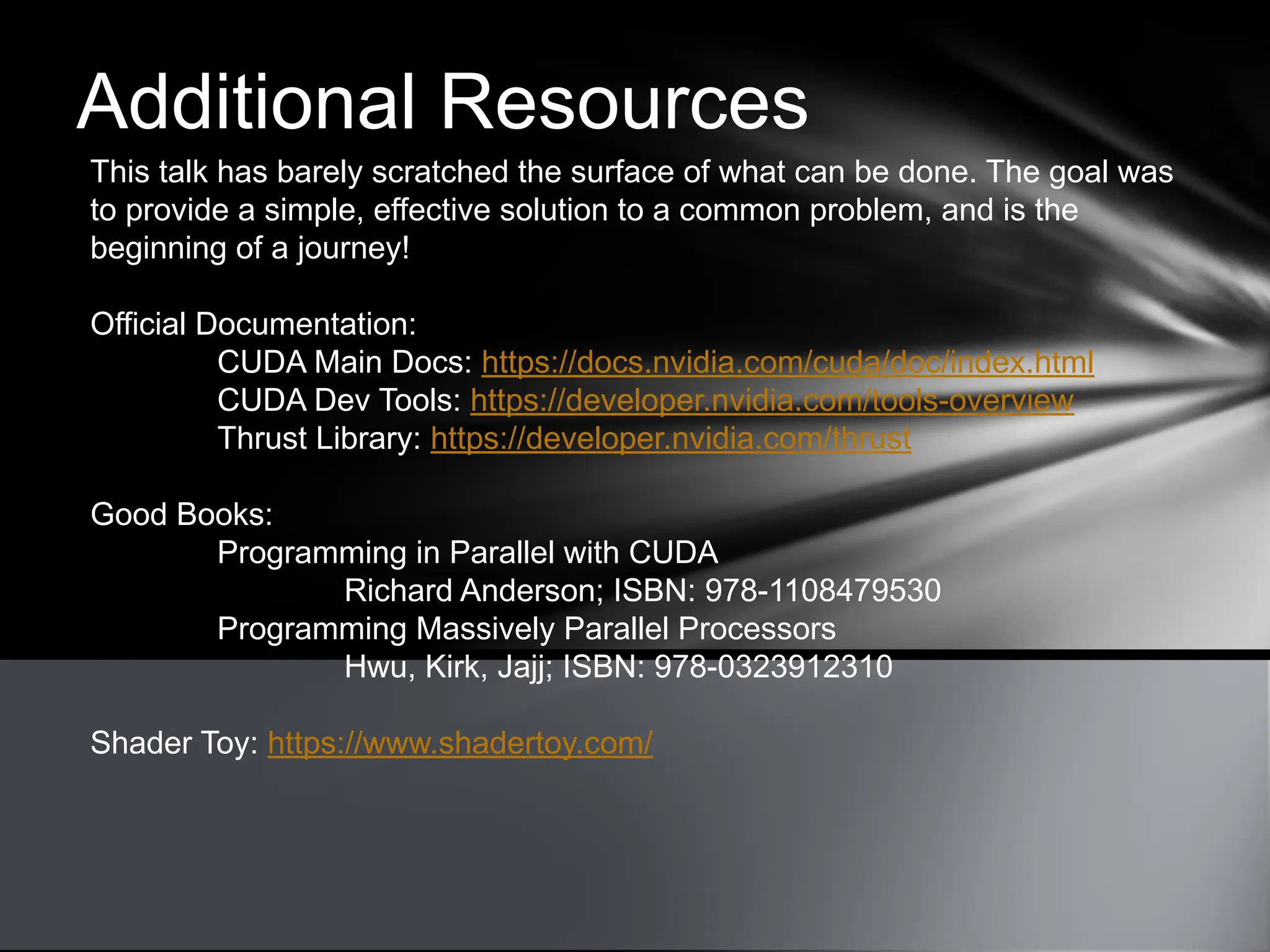 Additional Resources
This talk has barely scratched the surface of what can be done. The goal was
to provide a simple, effective solution to a common problem, and is the
beginning of a journey!
Official Documentation:
CUDA Main Docs: https://docs.nvidia.com/cuda/doc/index.html
CUDA Dev Tools: https://developer.nvidia.com/tools-overview
Thrust Library: https://developer.nvidia.com/thrust
Good Books:
Programming in Parallel with CUDA
Richard Anderson; ISBN: 978-1108479530
Programming Massively Parallel Processors
Hwu, Kirk, Jajj; ISBN: 978-0323912310
Shader Toy: https://www.shadertoy.com/
 