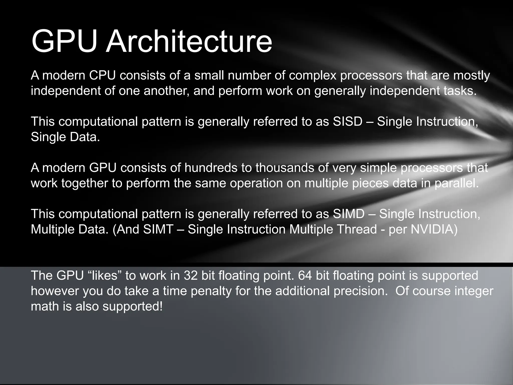 GPU Architecture
A modern CPU consists of a small number of complex processors that are mostly
independent of one another, and perform work on generally independent tasks.
This computational pattern is generally referred to as SISD – Single Instruction,
Single Data.
A modern GPU consists of hundreds to thousands of very simple processors that
work together to perform the same operation on multiple pieces data in parallel.
This computational pattern is generally referred to as SIMD – Single Instruction,
Multiple Data. (And SIMT – Single Instruction Multiple Thread - per NVIDIA)
The GPU “likes” to work in 32 bit floating point. 64 bit floating point is supported
however you do take a time penalty for the additional precision. Of course integer
math is also supported!
 
