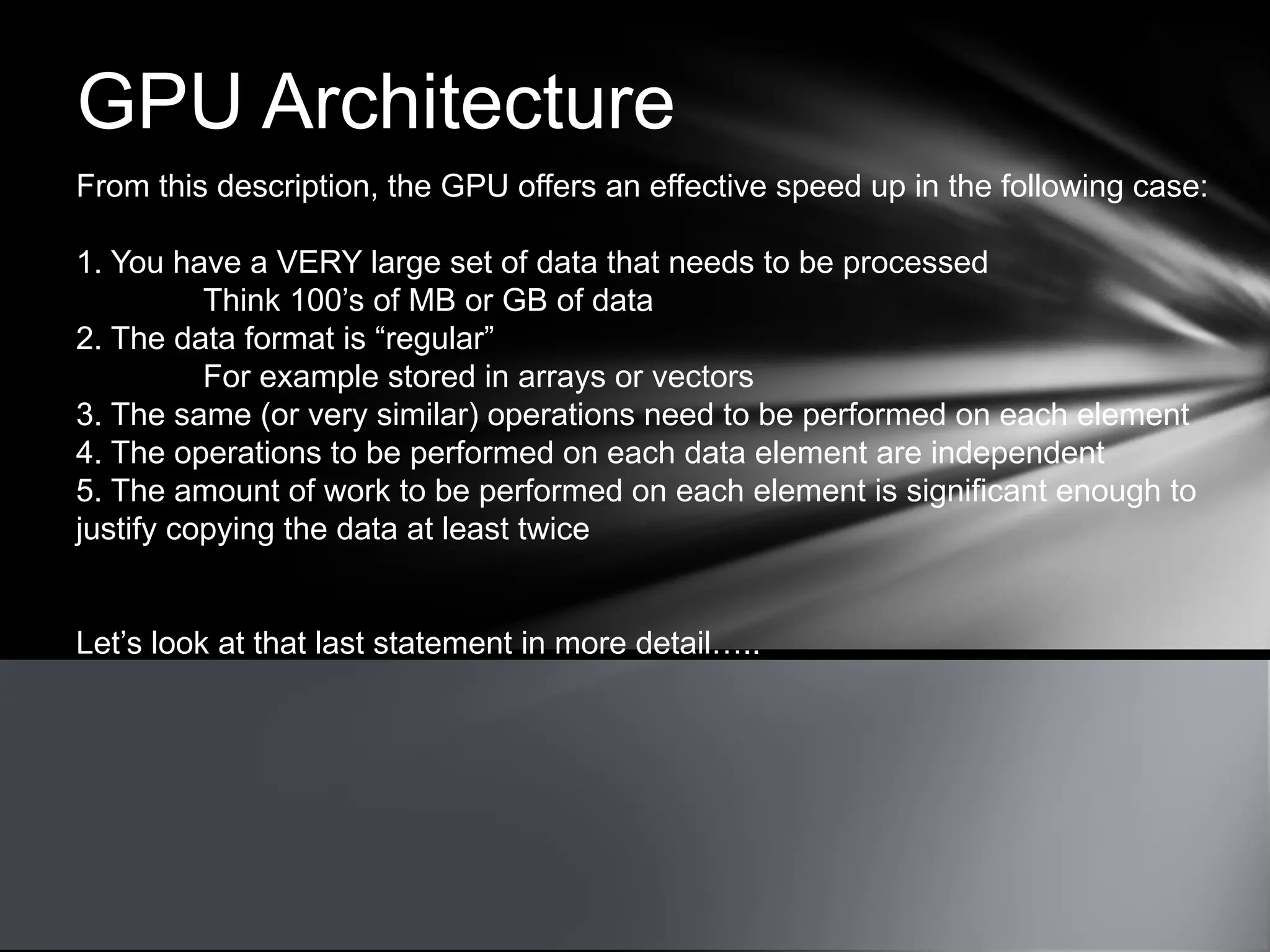 GPU Architecture
From this description, the GPU offers an effective speed up in the following case:
1. You have a VERY large set of data that needs to be processed
Think 100’s of MB or GB of data
2. The data format is “regular”
For example stored in arrays or vectors
3. The same (or very similar) operations need to be performed on each element
4. The operations to be performed on each data element are independent
5. The amount of work to be performed on each element is significant enough to
justify copying the data at least twice
Let’s look at that last statement in more detail…..
 