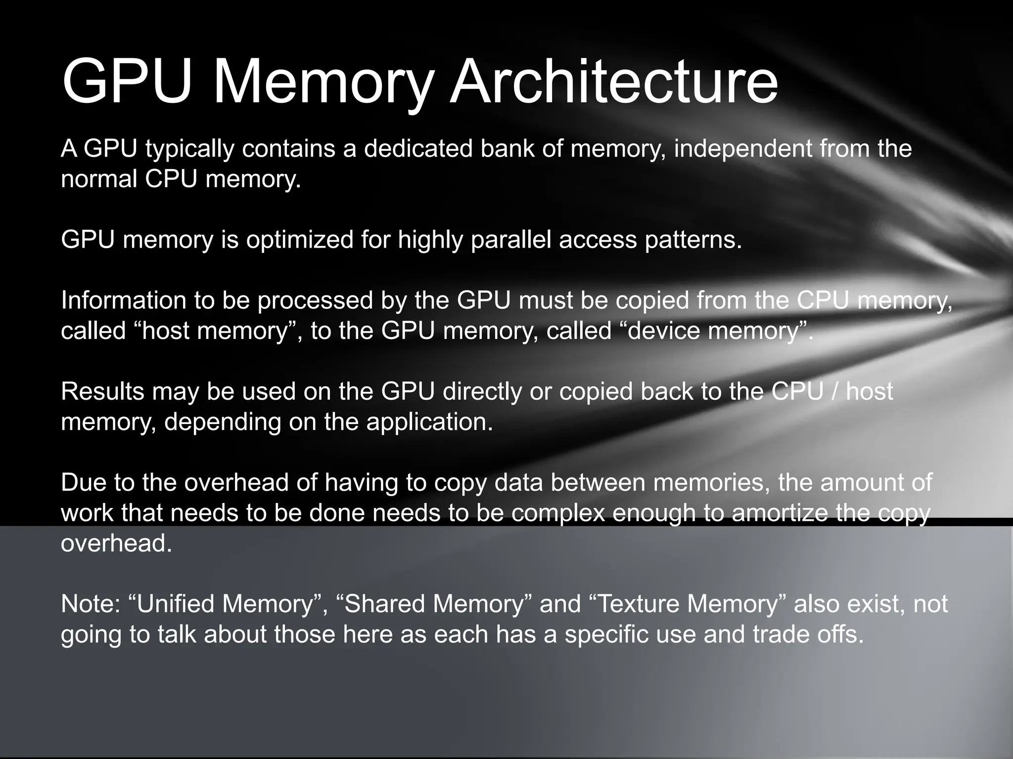 GPU Memory Architecture
A GPU typically contains a dedicated bank of memory, independent from the
normal CPU memory.
GPU memory is optimized for highly parallel access patterns.
Information to be processed by the GPU must be copied from the CPU memory,
called “host memory”, to the GPU memory, called “device memory”.
Results may be used on the GPU directly or copied back to the CPU / host
memory, depending on the application.
Due to the overhead of having to copy data between memories, the amount of
work that needs to be done needs to be complex enough to amortize the copy
overhead.
Note: “Unified Memory”, “Shared Memory” and “Texture Memory” also exist, not
going to talk about those here as each has a specific use and trade offs.
 