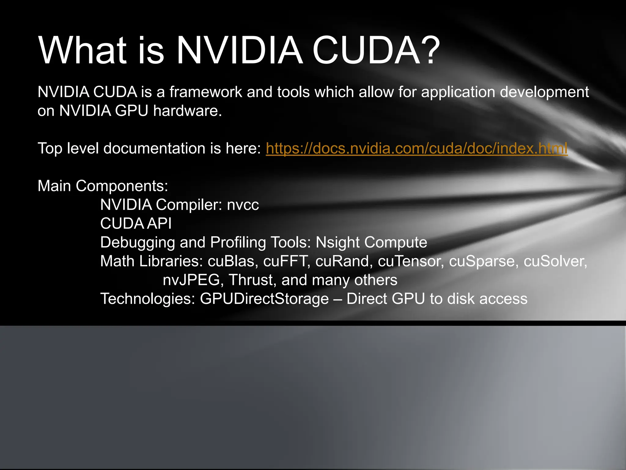What is NVIDIA CUDA?
NVIDIA CUDA is a framework and tools which allow for application development
on NVIDIA GPU hardware.
Top level documentation is here: https://docs.nvidia.com/cuda/doc/index.html
Main Components:
NVIDIA Compiler: nvcc
CUDA API
Debugging and Profiling Tools: Nsight Compute
Math Libraries: cuBlas, cuFFT, cuRand, cuTensor, cuSparse, cuSolver,
nvJPEG, Thrust, and many others
Technologies: GPUDirectStorage – Direct GPU to disk access
 
