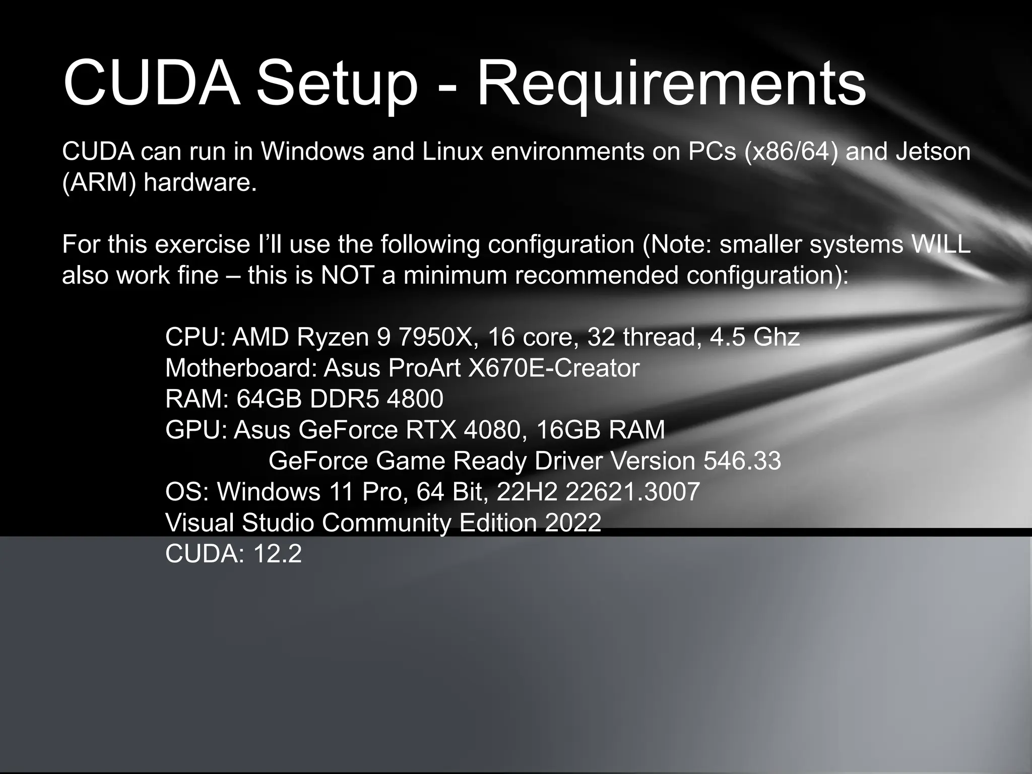 CUDA Setup - Requirements
CUDA can run in Windows and Linux environments on PCs (x86/64) and Jetson
(ARM) hardware.
For this exercise I’ll use the following configuration (Note: smaller systems WILL
also work fine – this is NOT a minimum recommended configuration):
CPU: AMD Ryzen 9 7950X, 16 core, 32 thread, 4.5 Ghz
Motherboard: Asus ProArt X670E-Creator
RAM: 64GB DDR5 4800
GPU: Asus GeForce RTX 4080, 16GB RAM
GeForce Game Ready Driver Version 546.33
OS: Windows 11 Pro, 64 Bit, 22H2 22621.3007
Visual Studio Community Edition 2022
CUDA: 12.2
 