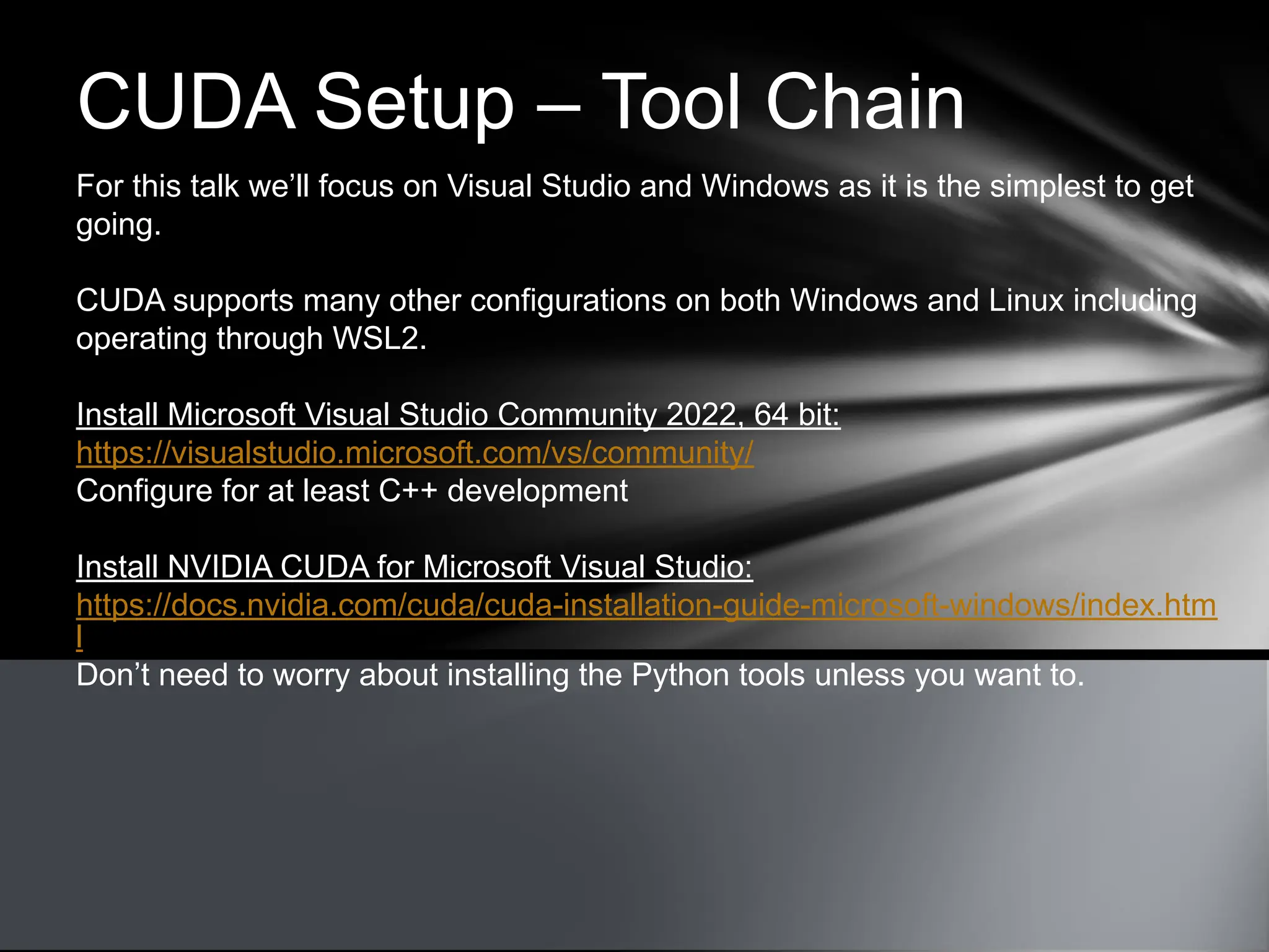CUDA Setup – Tool Chain
For this talk we’ll focus on Visual Studio and Windows as it is the simplest to get
going.
CUDA supports many other configurations on both Windows and Linux including
operating through WSL2.
Install Microsoft Visual Studio Community 2022, 64 bit:
https://visualstudio.microsoft.com/vs/community/
Configure for at least C++ development
Install NVIDIA CUDA for Microsoft Visual Studio:
https://docs.nvidia.com/cuda/cuda-installation-guide-microsoft-windows/index.htm
l
Don’t need to worry about installing the Python tools unless you want to.
 