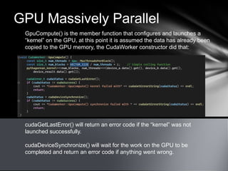 GPU Massively Parallel
GpuCompute() is the member function that configures and launches a
“kernel” on the GPU, at this point it is assumed the data has already been
copied to the GPU memory, the CudaWorker constructor did that:
cudaGetLastError() will return an error code if the “kernel” was not
launched successfully.
cudaDeviceSynchronize() will wait for the work on the GPU to be
completed and return an error code if anything went wrong.
 