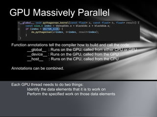 GPU Massively Parallel
Each GPU thread needs to do two things:
Identify the data elements that it is to work on
Perform the specified work on those data elements
Function annotations tell the compiler how to build and call the code:
__global__ : Runs on the GPU, called from either CPU or GPU
__device__ : Runs on the GPU, called from the GPU
__host__ : Runs on the CPU, called from the CPU
Annotations can be combined.
 
