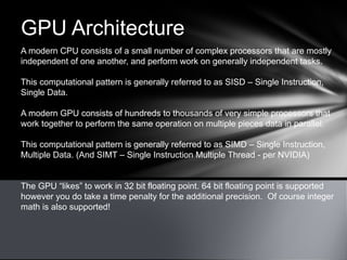 GPU Architecture
A modern CPU consists of a small number of complex processors that are mostly
independent of one another, and perform work on generally independent tasks.
This computational pattern is generally referred to as SISD – Single Instruction,
Single Data.
A modern GPU consists of hundreds to thousands of very simple processors that
work together to perform the same operation on multiple pieces data in parallel.
This computational pattern is generally referred to as SIMD – Single Instruction,
Multiple Data. (And SIMT – Single Instruction Multiple Thread - per NVIDIA)
The GPU “likes” to work in 32 bit floating point. 64 bit floating point is supported
however you do take a time penalty for the additional precision. Of course integer
math is also supported!
 