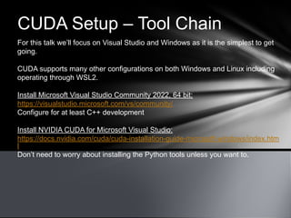 CUDA Setup – Tool Chain
For this talk we’ll focus on Visual Studio and Windows as it is the simplest to get
going.
CUDA supports many other configurations on both Windows and Linux including
operating through WSL2.
Install Microsoft Visual Studio Community 2022, 64 bit:
https://visualstudio.microsoft.com/vs/community/
Configure for at least C++ development
Install NVIDIA CUDA for Microsoft Visual Studio:
https://docs.nvidia.com/cuda/cuda-installation-guide-microsoft-windows/index.htm
l
Don’t need to worry about installing the Python tools unless you want to.
 