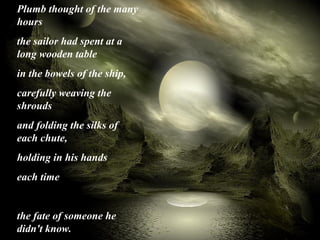 Plumb thought of the many 
hours 
the sailor had spent at a 
long wooden table 
in the bowels of the ship, 
carefully weaving the 
shrouds 
and folding the silks of 
each chute, 
holding in his hands 
each time 
the fate of someone he 
didn't know.
 