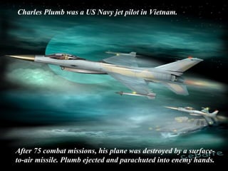 Charles Plumb was a US Navy jet pilot in Vietnam.
After 75 combat missions, his plane was destroyed by a surface-
to-air missile. Plumb ejected and parachuted into enemy hands.
 