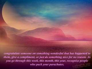 congratulate someone on something wonderful that has happened to
them, give a compliment, or just do something nice for no reason. As
you go through this week, this month, this year, recognize people
who pack your parachutes.
 