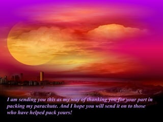 I am sending you this as my way of thanking you for your part in
packing my parachute. And I hope you will send it on to those
who have helped pack yours!
 