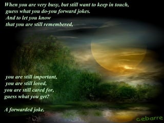 When you are very busy, but still want to keep in touch,
guess what you do-you forward jokes.
And to let you know
that you are still remembered,
you are still important,
you are still loved,
you are still cared for,
guess what you get?
A forwarded joke.
 