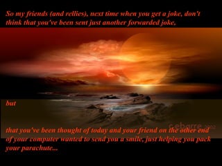 So my friends (and rellies), next time when you get a joke, don't
think that you've been sent just another forwarded joke,
but
that you've been thought of today and your friend on the other end
of your computer wanted to send you a smile, just helping you pack
your parachute...
 