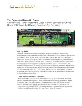 Fact Sheet




The Connected Bus—Go Green
An Innovative Transit Pilot by the Cisco Internet Business Solutions
Group (IBSG) and the City and County of San Francisco




          Background
          Attempts to reduce carbon emissions by cutting consumption of greenhouse
          gas-producing fuels have been largely unsuccessful. Reduction of energy consumption
          is viewed by many as counterproductive to economic growth, and such measures
          have been difficult to implement and impossible to enforce. Developing a new way of
          approaching the problem is critical, given the urgency posed by rapid climate change.
          Connected Urban Development (CUD) was born from Cisco’s participation in the
          Clinton Global Initiative—launched by the William J. Clinton Foundation in 2005 to solve
          global problems that affect the quality of human life—to help reduce carbon emiss