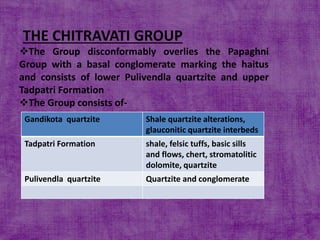 THE CHITRAVATI GROUP
The Group disconformably overlies the Papaghni
Group with a basal conglomerate marking the haitus
and consists of lower Pulivendla quartzite and upper
Tadpatri Formation
The Group consists of-
Gandikota quartzite Shale quartzite alterations,
glauconitic quartzite interbeds
Tadpatri Formation shale, felsic tuffs, basic sills
and flows, chert, stromatolitic
dolomite, quartzite
Pulivendla quartzite Quartzite and conglomerate
 