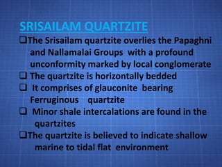 SRISAILAM QUARTZITE
The Srisailam quartzite overlies the Papaghni
and Nallamalai Groups with a profound
unconformity marked by local conglomerate
 The quartzite is horizontally bedded
 It comprises of glauconite bearing
Ferruginous quartzite
 Minor shale intercalations are found in the
quartzites
The quartzite is believed to indicate shallow
marine to tidal flat environment
 