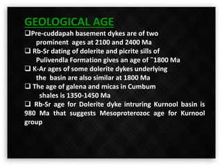 GEOLOGICAL AGE
Pre-cuddapah basement dykes are of two
prominent ages at 2100 and 2400 Ma
 Rb-Sr dating of dolerite and picrite sills of
Pulivendla Formation gives an age of ˜1800 Ma
 K-Ar ages of some dolerite dykes underlying
the basin are also similar at 1800 Ma
 The age of galena and micas in Cumbum
shales is 1350-1450 Ma
 Rb-Sr age for Dolerite dyke intruring Kurnool basin is
980 Ma that suggests Mesoproterozoc age for Kurnool
group
 