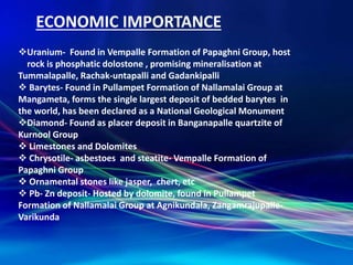 ECONOMIC IMPORTANCE
Uranium- Found in Vempalle Formation of Papaghni Group, host
rock is phosphatic dolostone , promising mineralisation at
Tummalapalle, Rachak-untapalli and Gadankipalli
 Barytes- Found in Pullampet Formation of Nallamalai Group at
Mangameta, forms the single largest deposit of bedded barytes in
the world, has been declared as a National Geological Monument
Diamond- Found as placer deposit in Banganapalle quartzite of
Kurnool Group
 Limestones and Dolomites
 Chrysotile- asbestoes and steatite- Vempalle Formation of
Papaghni Group
 Ornamental stones like jasper, chert, etc
 Pb- Zn deposit- Hosted by dolomite, found in Pullampet
Formation of Nallamalai Group at Agnikundala, Zangamrajupalle-
Varikunda
 