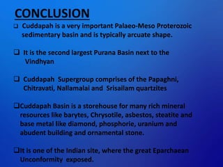 CONCLUSION
 Cuddapah is a very important Palaeo-Meso Proterozoic
sedimentary basin and is typically arcuate shape.
 It is the second largest Purana Basin next to the
Vindhyan
 Cuddapah Supergroup comprises of the Papaghni,
Chitravati, Nallamalai and Srisailam quartzites
Cuddapah Basin is a storehouse for many rich mineral
resources like barytes, Chrysotile, asbestos, steatite and
base metal like diamond, phosphorie, uranium and
abudent building and ornamental stone.
It is one of the Indian site, where the great Eparchaean
Unconformity exposed.
 