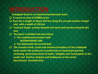 INTRODUCTION
 Cudappah basin is an important proterozoic basin
 It covers an area of 44000 sq km
 Runs for a length of about 450 km along the arcuate eastern margin
and with a width of 150 km
 Crescent shape- convex towards the west and concave towards the
east
 The basin is divided into two halves
1. The undeformed western half
RUDRAVARAM LINE
2. The Nallamalai thrust-fold belt
 The arcuate north, south and western boundary of the cuddapah
basin marks the profound unconformity on basement granites
enclosing greenstone belts of kadiri, Veligallu and Tsundupalle in the
south and Raichur, Gadwal and Peddavuru in the north-
Eparchaean Unconformity
 