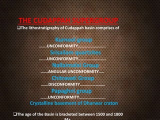 THE CUDAPPAH SUPERGROUP
The lithostratigraphy of Cudappah basin comprises of
Kurnool group
…….UNCONFORMITY……………………..
Srisailam quartzites
…....UNCONFORMITY……………………..
Nallaimalai Group
…….ANGULAR UNCONFORMITY…..
Chitravati Group
…….DISCONFORMITY……………………
Papaghni group
…….UNCONFORMITY…………………….
Crystalline basement of Dharwar craton
The age of the Basin is bracketed between 1500 and 1800
 