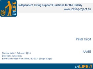 INdependent LIving support Functions for the Elderly
www.inlife-project.eu
Peter Cudd
AAATEStarting date: 1 February 2015
Duration: 36 Months
Submitted under the Call PHC-20-2014 (Single stage)
 