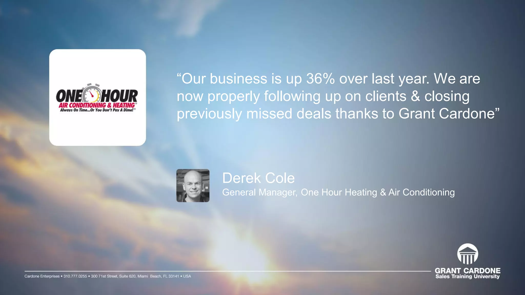 “Our business is up 36% over last year. We are
now properly following up on clients & closing
previously missed deals thanks to Grant Cardone”
Derek Cole
General Manager, One Hour Heating & Air Conditioning
 