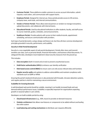  Customer Portals: These platforms enable customers to access account information, submit
requests, track orders, and communicate with support teams.
 Employee Portals: Designed for internal use, these portals provide access to HR services,
company news, work tools, and internal communications.
 Vendor or Partner Portals: These allow external partners or vendors to manage transactions,
upload documents, and collaborate with internal teams.
 Educational Portals: Used by educational institutions to offer students, faculty, and staff access
to course materials, grades, schedules, and announcements.
 Healthcare Portals: Provide patients with access to their medical records, appointment
scheduling, and secure communication with providers.
Each type of portal demands a unique design and feature set, but they all share common development
principles grounded in security, performance, and usability.
Security in Web Portal Development
Security is a non-negotiable aspect of web portal development. Portals often store and transmit
sensitive user data, such as personal details, financial information, and business-critical documents. To
safeguard this data, developers must implement robust security measures from the ground up.
This includes:
 Data encryption (both in transit and at rest) to prevent unauthorized access
 Multi-factor authentication (MFA) to enhance user identity verification
 Role-based access control (RBAC) to ensure users can only access relevant data and functions
 Regular security audits and updates to address vulnerabilities and maintain compliance with
standards such as GDPR or HIPAA
Ensuring the portal's backend infrastructure is also protected with firewalls, intrusion detection systems,
and regular patches is vital for maintaining a secure environment.
Scalability for Growing Demands
A well-developed web portal should be scalable, meaning it can handle increased loads and user
demand without performance issues. Scalability is especially important for organizations expecting
growth or seasonal spikes in user activity.
Developers can build scalable portals by using:
 Cloud-based infrastructure (e.g., AWS, Azure) to provide on-demand resources
 Modular architecture that allows new features or components to be added without overhauling
the entire system
 Load balancing and caching mechanisms to distribute user requests efficiently
 