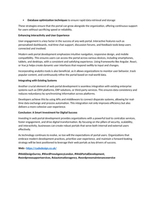  Database optimization techniques to ensure rapid data retrieval and storage
These strategies ensure that the portal can grow alongside the organization, offering continuous support
for users without sacrificing speed or reliability.
Enhancing Interactivity and User Experience
User engagement is a key factor in the success of any web portal. Interactive features such as
personalized dashboards, real-time chat support, discussion forums, and feedback tools keep users
connected and involved.
Modern web portal development emphasizes intuitive navigation, responsive design, and mobile
compatibility. This ensures users can access the portal across various devices, including smartphones,
tablets, and desktops, with a consistent and satisfying experience. Using frameworks like Angular, React,
or Vue.js helps create dynamic user interfaces that respond swiftly to input and changes.
Incorporating analytics tools is also beneficial, as it allows organizations to monitor user behavior, track
popular content, and continuously refine the portal based on real-world data.
Integrating with Existing Systems
Another crucial element of web portal development is seamless integration with existing enterprise
systems such as CRM platforms, ERP solutions, or third-party services. This ensures data consistency and
reduces redundancy by synchronizing information across platforms.
Developers achieve this by using APIs and middleware to connect disparate systems, allowing for real-
time data exchange and process automation. This integration not only improves efficiency but also
delivers a more cohesive user experience.
Conclusion: A Smart Investment for Digital Success
Investing in web portal development provides organizations with a powerful tool to centralize services,
foster engagement, and drive digital transformation. By focusing on the pillars of security, scalability,
and interactivity, businesses can create robust portals that serve both internal and external users
effectively.
As technology continues to evolve, so too will the expectations of portal users. Organizations that
embrace modern development practices, prioritize user experience, and maintain a forward-looking
strategy will be best positioned to leverage their web portals as key drivers of success.
Web:- https://cudedesign.co.uk/
#WebDesignSurrey, #WordPressAgencyLondon, #WebPortalDevelopment,
#wordpresssupportservices, #aiautomationagency, #wordpressmaintenanceservice
 