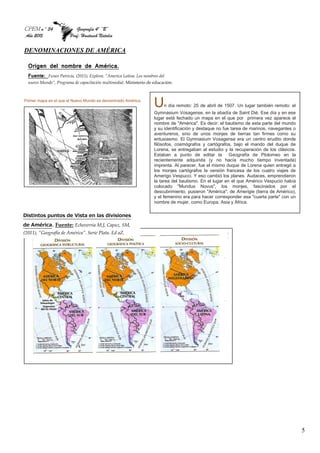 CPEM n º 34 Geografía 4º “B”
Año 2015 Prof: Hantusch Natalia
5
DENOMINACIONES DE AMÉRICA
Primer mapa en el que el Nuevo Mundo es denominado América.
Un día remoto: 25 de abril de 1507. Un lugar también remoto: el
Gymnasium Vosagense, en la abadía de Saint Dié. Ese día y en ese
lugar está fechado un mapa en el que por primera vez aparece el
nombre de "América". Es decir: el bautismo de esta parte del mundo
y su identificación y destaque no fue tarea de marinos, navegantes o
aventureros, sino de unos monjes de tierras tan firmes como su
entusiasmo. El Gymnasium Vosagense era un centro erudito donde
filósofos, cosmógrafos y cartógrafos, bajo el mando del duque de
Lorena, se entregaban al estudio y la recuperación de los clásicos.
Estaban a punto de editar la Geografía de Ptolomeo en la
recientemente adquirida (y no hacía mucho tiempo inventada)
imprenta. Al parecer, fue el mismo duque de Lorena quien entregó a
los monjes cartógrafos la versión francesa de los cuatro viajes de
Amerigo Vespucci. Y eso cambió los planes. Audaces, emprendieron
la tarea del bautismo. En el lugar en el que Américo Vespucio había
colocado "Mundus Novus", los monjes, fascinados por el
descubrimiento, pusieron "América", de Amerigie (tierra de Américo),
y el femenino era para hacer corresponder esa "cuarta parte" con un
nombre de mujer, como Europa, Asia y África.
Distintos puntos de Vista en las divisiones
de América. Fuente: Echeverria M,J, Capuz, SM,
(2011), “Geografía de América”. Serie Plata. Ed aZ.
Origen del nombre de América.
Fuente: Funes Patricia, (2011), Explora. “America Latina. Los nombres del
nuevo Mundo”, Programa de capacitación multimedial. Ministerio de educación.
 