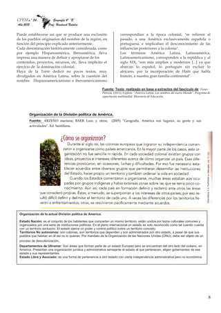 CPEM n º 34 Geografía 4º “B”
Año 2015 Prof: Hantusch Natalia
8
Puede establecerse así que se produce una exclusión
de los pueblos originarios del nombre de la región, en
función del principio explicado anteriormente.
Cada denominación históricamente considerada, como
por ejemplo Hispanoamérica, Iberoamérica, lleva
impresa una manera de definir y apropiarse de los
contenidos, proyectos, recursos, etc, lleva implícito el
ejercicio de la dominación colonial.
Haya de la Torre dedicó no pocos textos, muy
divulgados en América Latina, sobre la cuestión del
nombre. Hispanoamericanismo e iberoamericanismo
correspondían a la época colonial, "se refieren al
pasado, a una América exclusivamente española o
portuguesa, e implicaban el desconocimiento de las
influencias posteriores a la colonia".
Los términos América Latina, Latinoamérica,
Latinoamericanismo, corresponden a la república y al
siglo XIX, "son más amplios y modernos [...] ya que
abarcan lo español, lo portugués sin excluir lo
africano, por la incorporación de Haití que habla
francés, a nuestra gran familia continental".
Fuente: Texto realizado en base a extractos del fascículo de: Funes
Patricia, (2011), Explora. “America Latina. Los nombres del nuevo Mundo”, Programa de
capacitación multimedial. Ministerio de Educación.
Organización de la División política de América.
Fuente: ARZENO mariana, BAER Luis, y otros; (2005) “Geografía. América sus lugares, su gente y sus
actividades”. Ed. Santillana.
Organización de la actual División política de America:
Estado Nación: es el conjunto de los habitantes que comparten un mismo territorio, están unidos por lazos culturales comunes y
organizados por una serie de instituciones políticas. En el plano internacional un estado es solo reconocido como tal cuando cuenta
con un territorio exclusivo. El estado ejerce un poder y control político sobre un territorio concreto.
Territorios No autónomos: son colonias, son territorios que dependen y son administrados por otro estado, a pesar de que sus
pueblos que habitan en él así no lo quieran. Por mandato de la Organización de las Naciones Unidas (ONU), debe ser objeto de un
proceso de descolonización.
Departamentos de Ultramar: Son áreas que forman parte de un estado Europeo pero se encuentran del otro lado del océano, en
America. Presentan una organización jurídica y administrativa semejante al estado al que pertenecen, eligen gobernantes de ese
estado y sus representantes.
Estado Libre y Asociado: es una forma de pertenencia a otro estado con cierta independencia administrativa pero no económica.
 