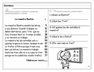 103
La maestra Beatriz
La maestra Beatriz enseña las letras 9
a sus alumnos. Cuando trabajan no 15
deben distraerse, pero Trini que es 21
muy travieso llevó un trompo al salón 28
y no terminó su trabajo. 33
La maestra les dio estrellas solo a 40
quienes trajeron la tarea, también le dio 47
un trofeo a Petra porque trazó muy 54
bien sus letras. La maestra trabaja 60
hasta las tres, ella va a su casa en tren 70
porque en la cuidad hay mucho tráfico. 77
Palabras por minuto____
Lee el cuento y escribe la cantidad de
palabras que lees en un minuto.
Nombre:
3
Contesta las preguntas y colorea el dibujo.
1.-¿Quién es Beatriz?
___________________________
2.-¿Qué hizo Trini?
3.-¿A quiénes les dio estrellas la
maestra?
___________________________
4.-¿Qué le dio a Petra?
___________________________
5.-¿Por qué viaja en tren?
___________________________
 