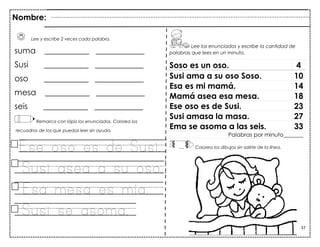 37
Lee y escribe 2 veces cada palabra.
suma ___________ ____________
Susi ___________ ____________
oso ___________ ____________
mesa ___________ ____________
seis ___________ ____________
Remarca con lápiz los enunciados. Colorea los
recuadros de los que puedas leer sin ayuda.
Ese oso es de Susi.
Susi asea a su oso.
Esa mesa es mía.
Susi se asoma.
Soso es un oso. 4
Susi ama a su oso Soso. 10
Esa es mi mamá. 14
Mamá asea esa mesa. 18
Ese oso es de Susi. 23
Susi amasa la masa. 27
Ema se asoma a las seis. 33
Palabras por minuto_______
Nombre:
Lee los enunciados y escribe la cantidad de
palabras que lees en un minuto.
Colorea los dibujos sin salirte de la línea.
 